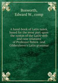 A hand-book of Latin notes, based for the most part upon the syntax of the Latin verb and case relations of Professor Peters . and Gildersleeve