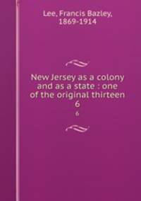 New Jersey as a colony and as a state : one of the original thirteen. 6