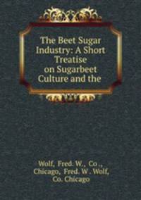 The Beet Sugar Industry: A Short Treatise on Sugarbeet Culture and the .