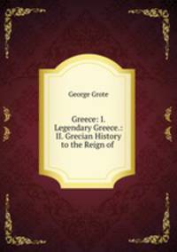Greece: I. Legendary Greece.: II. Grecian History to the Reign of .