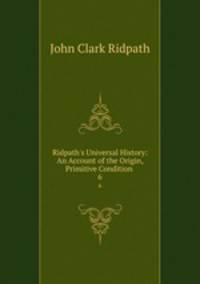 Ridpath`s Universal History: An Account of the Origin, Primitive Condition .. 6