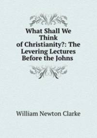 What Shall We Think of Christianity?: The Levering Lectures Before the Johns .