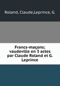 Francs-macons; vaudeville en 3 actes par Claude Roland et G. Leprince