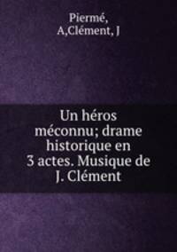 Un heros meconnu; drame historique en 3 actes. Musique de J. Clement