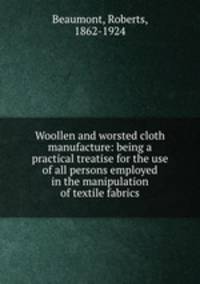 Woollen and worsted cloth manufacture: being a practical treatise for the use of all persons employed in the manipulation of textile fabrics