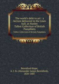 The world`s debt to art : a lecture delivered in the town hall, at Hanley. Talbot Collection of British Pamphlets