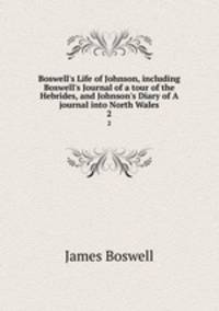 Boswell`s Life of Johnson, including Boswell`s Journal of a tour of the Hebrides, and Johnson`s Diary of A journal into North Wales. 2