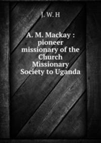 A. M. Mackay : pioneer missionary of the Church Missionary Society to Uganda