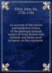 An account of the nature and medicinal virtues of the principal mineral waters of Great Britain and Ireland; and those most in repute on the continent