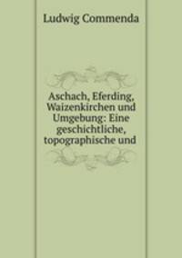 Aschach, Eferding, Waizenkirchen und Umgebung: Eine geschichtliche, topographische und .