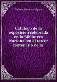 Catalogo de la exposicion celebrada en la Biblioteca Nacional en el tercer centenario de la .