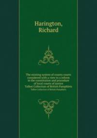 The existing system of county courts considered with a view to a reform in the constitution and procedure of local courts of justice. Talbot Collection of British Pamphlets