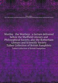 Wortley & the Wortleys : a lecture delivered before the Sheffield Literary and Philosophical Society, also the Rotherham Literary and Scientific Society. Talbot Collection of British Pamphlets