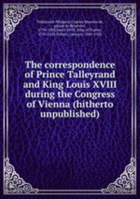 The correspondence of Prince Talleyrand and King Louis XVIII during the Congress of Vienna (hitherto unpublished)