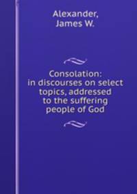 Consolation: in discourses on select topics, addressed to the suffering people of God