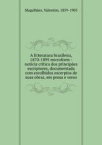 A litteratura brasileira, 1870-1895 microform : noticia critica dos principaes escriptores, documentada com escolhidos excerptos de suas obras, em prosa e verso