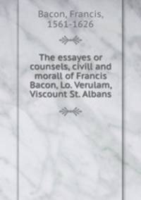 The essayes or counsels, civill and morall of Francis Bacon, Lo. Verulam, Viscount St. Albans