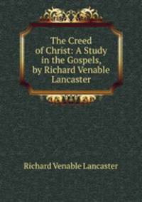 The Creed of Christ: A Study in the Gospels, by Richard Venable Lancaster