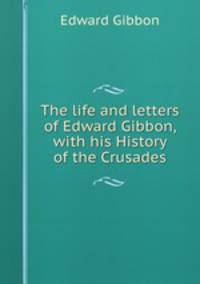 The life and letters of Edward Gibbon, with his History of the Crusades