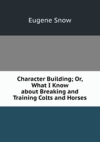 Character Building; Or, What I Know about Breaking and Training Colts and Horses