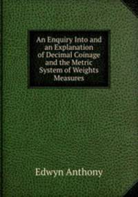 An Enquiry Into and an Explanation of Decimal Coinage and the Metric System of Weights & Measures