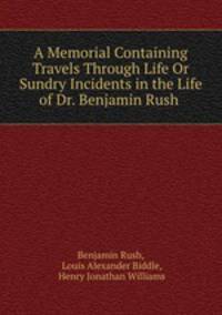 A Memorial Containing Travels Through Life Or Sundry Incidents in the Life of Dr. Benjamin Rush .