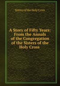 A Story of Fifty Years: From the Annals of the Congregation of the Sisters of the Holy Cross .