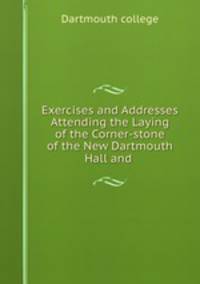 Exercises and Addresses Attending the Laying of the Corner-stone of the New Dartmouth Hall and .