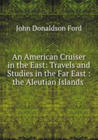 An American Cruiser in the East: Travels and Studies in the Far East : the Aleutian Islands .
