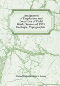. Assignment of Employees and Localities of Field Work: Season of 1905. Geologic, Topographic .