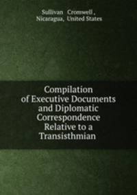 Compilation of Executive Documents and Diplomatic Correspondence Relative to a Transisthmian .