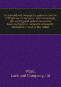 A pictorial and descriptive guide to the Isle of Wight in six sections : with excursions, and cycling and pedestrian routes from each centre ; upwards of seventy illustrations, map of the Island