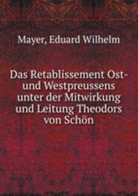 Das Retablissement Ost- und Westpreussens unter der Mitwirkung und Leitung Theodors von Schon