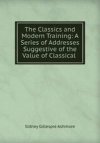 The Classics and Modern Training: A Series of Addresses Suggestive of the Value of Classical .