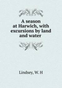 A season at Harwich, with excursions by land and water .