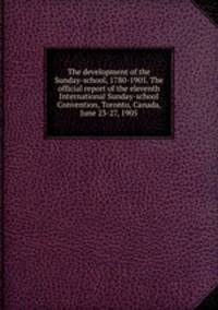 The development of the Sunday-school, 1780-1905. The official report of the eleventh International Sunday-school Convention, Toronto, Canada, June 23-27, 1905