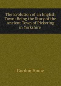 The Evolution of an English Town: Being the Story of the Ancient Town of Pickering in Yorkshire .