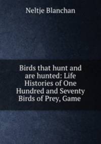 Birds that hunt and are hunted: Life Histories of One Hundred and Seventy Birds of Prey, Game .