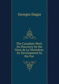 The Canadian West: Its Discovery by the Sieur de La Verendrye. Its Development by the Fur .