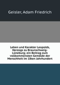 Leben und Karakter Leopolds, Herzogs zu Braunschweig-Luneburg; ein Beitrag zum vollkommensten Gemalde der Menschheit im 18ten Jahrhundert