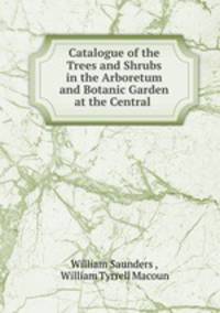 Catalogue of the Trees and Shrubs in the Arboretum and Botanic Garden at the Central .