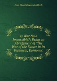 Is War Now Impossible?: Being an Abridgment of "The War of the Future in Its Technical, Economic .