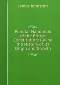 Popular Handbook of the British Constitution: Giving the History of Its Origin and Growth