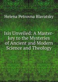 Isis Unveiled: A Master-key to the Mysteries of Ancient and Modern Science and Theology