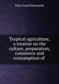 Tropical agriculture, a treatise on the culture, preparation, commerce and consumption of .