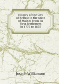 History of the City of Belfast in the State of Maine: From Its First Settlement in 1770 to 1875