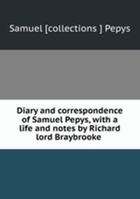 Diary and correspondence of Samuel Pepys, with a life and notes by Richard lord Braybrooke .