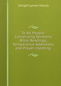 "To All People": Comprising Sermons, Bible Readings, Temperance Addresses, and Prayer-meeting .