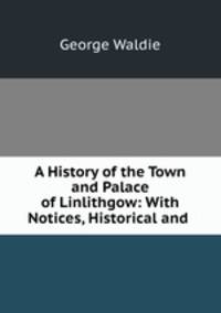 A History of the Town and Palace of Linlithgow: With Notices, Historical and .