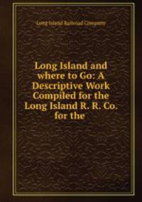 Long Island and where to Go: A Descriptive Work Compiled for the Long Island R. R. Co. for the .